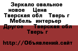 Зеркало овальное, новое. › Цена ­ 1 000 - Тверская обл., Тверь г. Мебель, интерьер » Другое   . Тверская обл.,Тверь г.